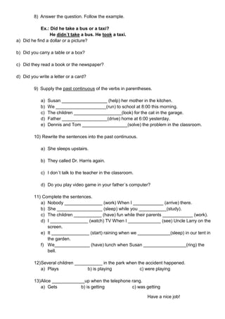 8) Answer the question. Follow the example.
Ex.: Did he take a bus or a taxi?
He didn´t take a bus. He took a taxi.
a) Did he find a dollar or a picture?
b) Did you carry a table or a box?
c) Did they read a book or the newspaper?
d) Did you write a letter or a card?
9) Supply the past continuous of the verbs in parentheses.
a) Susan __________________ (help) her mother in the kitchen.
b) We ____________________(run) to school at 8:00 this morning.
c) The children ___________________(look) for the cat in the garage.
d) Father __________________(drive) home at 6:00 yesterday.
e) Dennis and Tom __________________(solve) the problem in the classroom.
10) Rewrite the sentences into the past continuous.
a) She sleeps upstairs.
b) They called Dr. Harris again.
c) I don´t talk to the teacher in the classroom.
d) Do you play video game in your father´s computer?
11) Complete the sentences.
a) Nobody _______________ (work) When I ____________ (arrive) there.
b) She __________________ (sleep) while you ___________(study).
c) The children ___________ (have) fun while their parents ____________ (work).
d) I _______________ (watch) TV When I _____________ (see) Uncle Larry on the
screen.
e) It _______________ (start) raining when we _____________(sleep) in our tent in
the garden.
f) We______________ (have) lunch when Susan _________________(ring) the
bell.
12)Several children ___________ in the park when the accident happened.
a) Plays b) is playing c) were playing
13)Alice _____________up when the telephone rang.
a) Gets b) is getting c) was getting
Have a nice job!
 