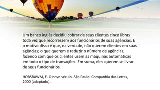Um banco inglês decidiu cobrar de seus clientes cinco libras
toda vez que recorressem aos funcionários de suas agências. E
o motivo disso é que, na verdade, não querem clientes em suas
agências; o que querem é reduzir o número de agências,
fazendo com que os clientes usem as máquinas automáticas
em todo o tipo de transações. Em suma, eles querem se livrar
de seus funcionários.
HOBSBAWM, E. O novo século. São Paulo: Companhia das Letras,
2000 (adaptado).
 