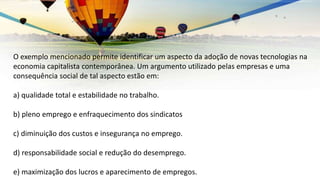 O exemplo mencionado permite identificar um aspecto da adoção de novas tecnologias na
economia capitalista contemporânea. Um argumento utilizado pelas empresas e uma
consequência social de tal aspecto estão em:
a) qualidade total e estabilidade no trabalho.
b) pleno emprego e enfraquecimento dos sindicatos
c) diminuição dos custos e insegurança no emprego.
d) responsabilidade social e redução do desemprego.
e) maximização dos lucros e aparecimento de empregos.
 
