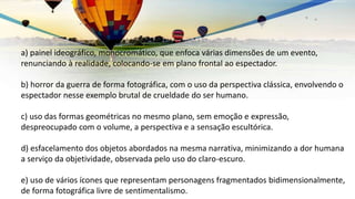 a) painel ideográfico, monocromático, que enfoca várias dimensões de um evento,
renunciando à realidade, colocando-se em plano frontal ao espectador.
b) horror da guerra de forma fotográfica, com o uso da perspectiva clássica, envolvendo o
espectador nesse exemplo brutal de crueldade do ser humano.
c) uso das formas geométricas no mesmo plano, sem emoção e expressão,
despreocupado com o volume, a perspectiva e a sensação escultórica.
d) esfacelamento dos objetos abordados na mesma narrativa, minimizando a dor humana
a serviço da objetividade, observada pelo uso do claro-escuro.
e) uso de vários ícones que representam personagens fragmentados bidimensionalmente,
de forma fotográfica livre de sentimentalismo.
 