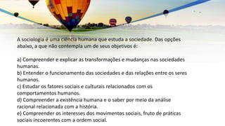 A sociologia é uma ciência humana que estuda a sociedade. Das opções
abaixo, a que não contempla um de seus objetivos é:
a) Compreender e explicar as transformações e mudanças nas sociedades
humanas.
b) Entender o funcionamento das sociedades e das relações entre os seres
humanos.
c) Estudar os fatores sociais e culturais relacionados com os
comportamentos humanos.
d) Compreender a existência humana e o saber por meio da análise
racional relacionada com a história.
e) Compreender os interesses dos movimentos sociais, fruto de práticas
sociais incoerentes com a ordem social.
 