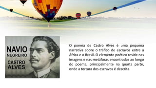 O poema de Castro Alves é uma pequena
narrativa sobre o tráfico de escravos entre a
África e o Brasil. O elemento poético reside nas
imagens e nas metáforas encontradas ao longo
do poema, principalmente na quarta parte,
onde a tortura dos escravos é descrita.
 
