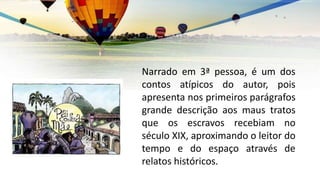 Narrado em 3ª pessoa, é um dos
contos atípicos do autor, pois
apresenta nos primeiros parágrafos
grande descrição aos maus tratos
que os escravos recebiam no
século XIX, aproximando o leitor do
tempo e do espaço através de
relatos históricos.
 