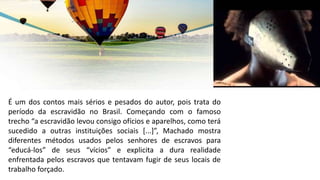 É um dos contos mais sérios e pesados do autor, pois trata do
período da escravidão no Brasil. Começando com o famoso
trecho “a escravidão levou consigo ofícios e aparelhos, como terá
sucedido a outras instituições sociais [...]”, Machado mostra
diferentes métodos usados pelos senhores de escravos para
“educá-los” de seus “vícios” e explicita a dura realidade
enfrentada pelos escravos que tentavam fugir de seus locais de
trabalho forçado.
 