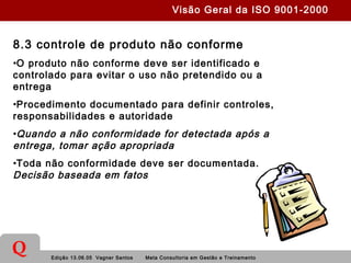 Edição 13.06.05 Vagner Santos Meta Consultoria em Gestão e Treinamento
Q
8.3 controle de produto não conforme
•O produto não conforme deve ser identificado e
controlado para evitar o uso não pretendido ou a
entrega
•Procedimento documentado para definir controles,
responsabilidades e autoridade
•Quando a não conformidade for detectada após a
entrega, tomar ação apropriada
•Toda não conformidade deve ser documentada.
Decisão baseada em fatos
Visão Geral da ISO 9001-2000
 