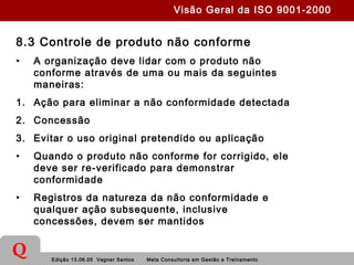 Edição 13.06.05 Vagner Santos Meta Consultoria em Gestão e Treinamento
Q
8.3 Controle de produto não conforme
• A organização deve lidar com o produto não
conforme através de uma ou mais da seguintes
maneiras:
1. Ação para eliminar a não conformidade detectada
2. Concessão
3. Evitar o uso original pretendido ou aplicação
• Quando o produto não conforme for corrigido, ele
deve ser re-verificado para demonstrar
conformidade
• Registros da natureza da não conformidade e
qualquer ação subsequente, inclusive
concessões, devem ser mantidos
Visão Geral da ISO 9001-2000
 