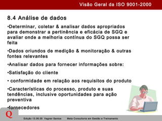 Edição 13.06.05 Vagner Santos Meta Consultoria em Gestão e Treinamento
Q
8.4 Análise de dados
•Determinar, coletar & analisar dados apropriados
para demonstrar a pertinência e eficácia de SGQ e
avaliar onde a melhoria contínua do SGQ possa ser
feita
•Dados oriundos de medição & monitoração & outras
fontes relevantes
•Analisar dados para fornecer informações sobre:
•Satisfação do cliente
• conformidade em relação aos requisitos do produto
•Características do processo, produto e suas
tendências, inclusive oportunidades para ação
preventiva
•fornecedores
Visão Geral da ISO 9001-2000
 