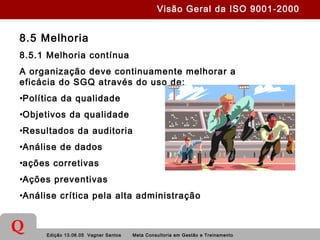 Edição 13.06.05 Vagner Santos Meta Consultoria em Gestão e Treinamento
Q
8.5 Melhoria
8.5.1 Melhoria contínua
A organização deve continuamente melhorar a
eficácia do SGQ através do uso de:
•Política da qualidade
•Objetivos da qualidade
•Resultados da auditoria
•Análise de dados
•ações corretivas
•Ações preventivas
•Análise crítica pela alta administração
Visão Geral da ISO 9001-2000
 