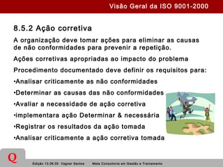 Edição 13.06.05 Vagner Santos Meta Consultoria em Gestão e Treinamento
Q
8.5.2 Ação corretiva
A organização deve tomar ações para eliminar as causas
de não conformidades para prevenir a repetição.
Ações corretivas apropriadas ao impacto do problema
Procedimento documentado deve definir os requisitos para:
•Analisar criticamente as não conformidades
•Determinar as causas das não conformidades
•Avaliar a necessidade de ação corretiva
•implementara ação Determinar & necessária
•Registrar os resultados da ação tomada
•Analisar criticamente a ação corretiva tomada
Visão Geral da ISO 9001-2000
 