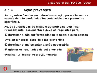 Edição 13.06.05 Vagner Santos Meta Consultoria em Gestão e Treinamento
Q
8.5.3 Ação preventiva
As organizações devem determinar a ação para eliminar as
causas de não conformidades potenciais para prevenir a
ocorrência.
Ações apropriadas ao impacto do problema potencial
Procedimento documentado deve os requisitos para
•Determinar a não conformidades potenciais e suas causas
•Avaliar a necessidade de ação preventiva
•Determinar e implementar a ação necessária
•Registrar os resultados da ação tomada
•Analisar criticamente a ação tomada
Visão Geral da ISO 9001-2000
 