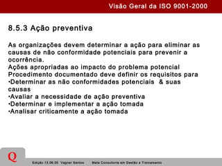 Edição 13.06.05 Vagner Santos Meta Consultoria em Gestão e Treinamento
Q
8.5.3 Ação preventiva
As organizações devem determinar a ação para eliminar as
causas de não conformidade potenciais para prevenir a
ocorrência.
Ações apropriadas ao impacto do problema potencial
Procedimento documentado deve definir os requisitos para
•Determinar as não conformidades potenciais & suas
causas
•Avaliar a necessidade de ação preventiva
•Determinar e implementar a ação tomada
•Analisar criticamente a ação tomada
Visão Geral da ISO 9001-2000
 