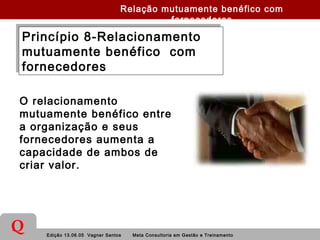 Edição 13.06.05 Vagner Santos Meta Consultoria em Gestão e Treinamento
Q
Princípio 8-Relacionamento
mutuamente benéfico com
fornecedores
Princípio 8-Relacionamento
mutuamente benéfico com
fornecedores
O relacionamento
mutuamente benéfico entre
a organização e seus
fornecedores aumenta a
capacidade de ambos de
criar valor.
Relação mutuamente benéfico com
fornecedores
 