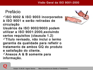 Edição 13.06.05 Vagner Santos Meta Consultoria em Gestão e Treinamento
Q
Prefácio
ISO 9002 & ISO 9003 incorporados
à ISO 9001 e serão retiradas de
circulação
Usuários da ISO 9002/9003 podem
utilizar a ISO 9001:2000,excluindo
certos requisitos (clausula 1.2)
Título revisado, não inclui o termo
garantia da qualidade para refletir o
tratamento de ambos GQ do produto
e satisfação do cliente.
Anexos A & B somente para
informação.
Visão Geral da ISO 9001-2000
 