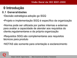 Edição 13.06.05 Vagner Santos Meta Consultoria em Gestão e Treinamento
Q
0 Introdução
0.1 Generalidades
•Decisão estratégica-adoção go SGQ
•Projeto e implementação SGQ é específico da organização
•Norma pode ser utilizada por partes internas e externas
para avaliar a capacidade de atender aos requisitos do
cliente,regulamentares e da própria organização
•Requisitos SGQ são complementares aos requisitos
técnicos para produto
•NOTAS são somente para orientação e esclarecimento
Visão Geral da ISO 9001-2000
 