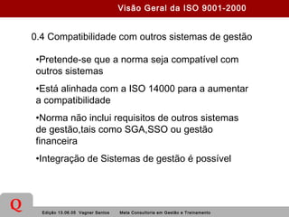 Edição 13.06.05 Vagner Santos Meta Consultoria em Gestão e Treinamento
Q
0.4 Compatibilidade com outros sistemas de gestão
•Pretende-se que a norma seja compatível com
outros sistemas
•Está alinhada com a ISO 14000 para a aumentar
a compatibilidade
•Norma não inclui requisitos de outros sistemas
de gestão,tais como SGA,SSO ou gestão
financeira
•Integração de Sistemas de gestão é possível
Visão Geral da ISO 9001-2000
 