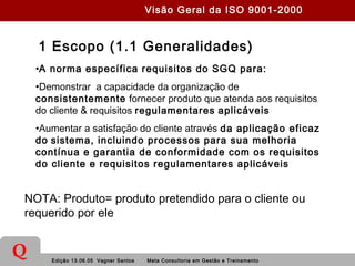 Edição 13.06.05 Vagner Santos Meta Consultoria em Gestão e Treinamento
Q
1 Escopo (1.1 Generalidades)
•A norma específica requisitos do SGQ para:
•Demonstrar a capacidade da organização de
consistentemente fornecer produto que atenda aos requisitos
do cliente & requisitos regulamentares aplicáveis
•Aumentar a satisfação do cliente através da aplicação eficaz
do sistema, incluindo processos para sua melhoria
contínua e garantia de conformidade com os requisitos
do cliente e requisitos regulamentares aplicáveis
NOTA: Produto= produto pretendido para o cliente ou
requerido por ele
Visão Geral da ISO 9001-2000
 