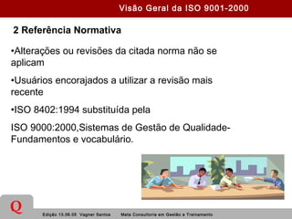 Edição 13.06.05 Vagner Santos Meta Consultoria em Gestão e Treinamento
Q
2 Referência Normativa
•Alterações ou revisões da citada norma não se
aplicam
•Usuários encorajados a utilizar a revisão mais
recente
•ISO 8402:1994 substituída pela
ISO 9000:2000,Sistemas de Gestão de Qualidade-
Fundamentos e vocabulário.
Visão Geral da ISO 9001-2000
 