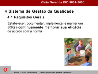 Edição 13.06.05 Vagner Santos Meta Consultoria em Gestão e Treinamento
Q
4 Sistema de Gestão da Qualidade
4.1 Requisitos Gerais
Estabelecer, documentar, implementar e manter um
SGQ e continuamente melhorar sua eficácia
de acordo com a norma
Visão Geral da ISO 9001-2000
 