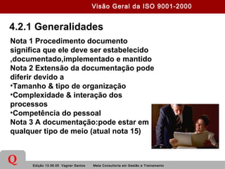 Edição 13.06.05 Vagner Santos Meta Consultoria em Gestão e Treinamento
Q
4.2.1 Generalidades
Nota 1 Procedimento documento
significa que ele deve ser estabelecido
,documentado,implementado e mantido
Nota 2 Extensão da documentação pode
diferir devido a
•Tamanho & tipo de organização
•Complexidade & interação dos
processos
•Competência do pessoal
Nota 3 A documentação:pode estar em
qualquer tipo de meio (atual nota 15)
Visão Geral da ISO 9001-2000
 
