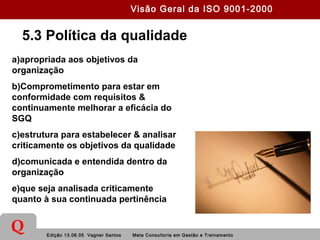 Edição 13.06.05 Vagner Santos Meta Consultoria em Gestão e Treinamento
Q
5.3 Política da qualidade
a)apropriada aos objetivos da
organização
b)Comprometimento para estar em
conformidade com requisitos &
continuamente melhorar a eficácia do
SGQ
c)estrutura para estabelecer & analisar
criticamente os objetivos da qualidade
d)comunicada e entendida dentro da
organização
e)que seja analisada criticamente
quanto à sua continuada pertinência
Visão Geral da ISO 9001-2000
 