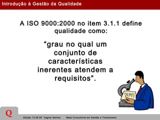 Edição 13.06.05 Vagner Santos Meta Consultoria em Gestão e Treinamento
Q
A ISO 9000:2000 no item 3.1.1 define
qualidade como:
“grau no qual um
conjunto de
características
inerentes atendem a
requisitos”.
Introdução à Gestão da Qualidade
 