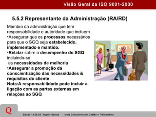 Edição 13.06.05 Vagner Santos Meta Consultoria em Gestão e Treinamento
Q
5.5.2 Representante da Administração (RA/RD)
Membro da administração que tem
responsabilidade e autoridade que incluem
•Assegurar que os processos necessários
para que o SGQ seja estabelecido,
implementado e mantido.
•Relatar sobre o desempenho do SGQ
incluindo-se
as necessidades de melhoria
•Assegurar a promoção da
conscientização das necessidades &
requisitos do cliente
Nota:A responsabilidade pode incluir a
ligação com as partes externas em
relações ao SGQ
Visão Geral da ISO 9001-2000
 