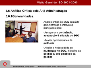 Edição 13.06.05 Vagner Santos Meta Consultoria em Gestão e Treinamento
Q
5.6 Análise Crítica pela Alta Administração
5.6.1Generalidades
Análise crítica do SGQ pela alta
administração a intervalos
planejados para:
•Assegurar a pertinência,
adequação & eficácia do SGQ
•Avaliar oportunidades de
melhoria
•Avaliar a necessidade de
mudanças no SGQ, inclusive da
política & dos objetivos da
política
Visão Geral da ISO 9001-2000
 