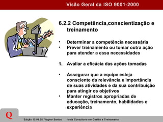 Edição 13.06.05 Vagner Santos Meta Consultoria em Gestão e Treinamento
Q
6.2.2 Competência,conscientização e
treinamento
• Determinar a competência necessária
• Prever treinamento ou tomar outra ação
para atender a essa necessidades
1. Avaliar a eficácia das ações tomadas
• Assegurar que a equipe esteja
consciente da relevância e importância
de suas atividades e da sua contribuição
para atingir os objetivos
• Manter registros apropriadas de
educação, treinamento, habilidades e
experiência
Visão Geral da ISO 9001-2000
 