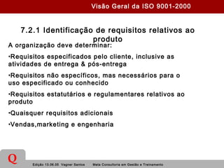 Edição 13.06.05 Vagner Santos Meta Consultoria em Gestão e Treinamento
Q
7.2.1 Identificação de requisitos relativos ao
produto
A organização deve determinar:
•Requisitos especificados pelo cliente, inclusive as
atividades de entrega & pós-entrega
•Requisitos não específicos, mas necessários para o
uso especificado ou conhecido
•Requisitos estatutários e regulamentares relativos ao
produto
•Quaisquer requisitos adicionais
•Vendas,marketing e engenharia
Visão Geral da ISO 9001-2000
 