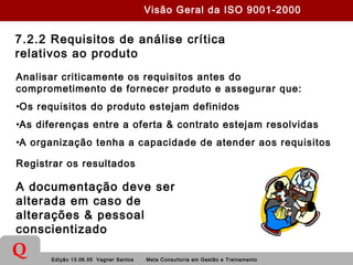 Edição 13.06.05 Vagner Santos Meta Consultoria em Gestão e Treinamento
Q
7.2.2 Requisitos de análise crítica
relativos ao produto
Analisar criticamente os requisitos antes do
comprometimento de fornecer produto e assegurar que:
•Os requisitos do produto estejam definidos
•As diferenças entre a oferta & contrato estejam resolvidas
•A organização tenha a capacidade de atender aos requisitos
Registrar os resultados
A documentação deve ser
alterada em caso de
alterações & pessoal
conscientizado
Visão Geral da ISO 9001-2000
 