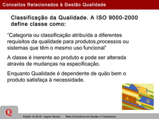 Edição 13.06.05 Vagner Santos Meta Consultoria em Gestão e Treinamento
Q
Classificação da Qualidade. A ISO 9000-2000
define classe como:
“Categoria ou classificação atribuída a diferentes
requisitos da qualidade para produtos,processos ou
sistemas que têm o mesmo uso funcional”
A classe é inerente ao produto e pode ser alterada
através de mudanças na especificação.
Enquanto Qualidade é dependente de quão bem o
produto satisfaça à necessidade.
Conceitos Relacionados à Gestão Qualidade
 
