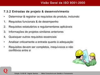 Edição 13.06.05 Vagner Santos Meta Consultoria em Gestão e Treinamento
Q
7.3.2 Entradas de projeto & desenvolvimento
• Determinar & registrar os requisitos do produto, incluindo:
1. Requisitos funcionais & de desempenho
2. Requisitos estatutários e regulamentares aplicáveis
3. Informações de projetos similares anteriores
4. Quaisquer outros requisitos essenciais
• Analisar criticamente a entrada quanto à adequação
• Requisitos devem ser completos, inequívocos e não
conflitivos entre si
Visão Geral da ISO 9001-2000
 
