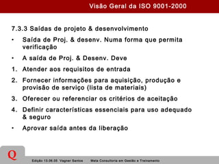 Edição 13.06.05 Vagner Santos Meta Consultoria em Gestão e Treinamento
Q
7.3.3 Saídas de projeto & desenvolvimento
• Saída de Proj. & desenv. Numa forma que permita
verificação
• A saída de Proj. & Desenv. Deve
1. Atender aos requisitos de entrada
2. Fornecer informações para aquisição, produção e
provisão de serviço (lista de materiais)
3. Oferecer ou referenciar os critérios de aceitação
4. Definir características essenciais para uso adequado
& seguro
• Aprovar saída antes da liberação
Visão Geral da ISO 9001-2000
 