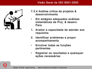 Edição 13.06.05 Vagner Santos Meta Consultoria em Gestão e Treinamento
Q
7.3.4 Análise crítica de projetos &
desenvolvimento
• Em estágios adequados análises
sistemáticas de Proj. & desenv.
Para
1. Avaliar a capacidade de atender aos
requisitos
2. Identificar problemas e propor
acompanhamento
• Envolver todas as funções
pertinentes
• Registrar os resultados e quaisquer
ações necessárias
Visão Geral da ISO 9001-2000
 