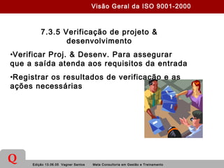 Edição 13.06.05 Vagner Santos Meta Consultoria em Gestão e Treinamento
Q
7.3.5 Verificação de projeto &
desenvolvimento
•Verificar Proj. & Desenv. Para assegurar
que a saída atenda aos requisitos da entrada
•Registrar os resultados de verificação e as
ações necessárias
Visão Geral da ISO 9001-2000
 