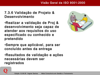 Edição 13.06.05 Vagner Santos Meta Consultoria em Gestão e Treinamento
Q
7.3.6 Validação de Projeto &
Desenvolvimento
•Realizar a validação de Proj &
desenvolvimento seja capaz de
atender aos requisitos do uso
especificado ou conhecido e
pretendido
•Sempre que aplicável, para ser
concluído antes da entrega
•Resultados de validação e ações
necessárias devem ser
registrados
Visão Geral da ISO 9001-2000
 