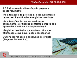 Edição 13.06.05 Vagner Santos Meta Consultoria em Gestão e Treinamento
Q
7.3.7 Controle de alterações de projeto e
desenvolvimento
•As alterações de projetos & desenvolvimento
devem ser identificadas e registros mantidos
•As alterações devem ser analisadas
criticamente, verificadas conforme apropriado e
aprovadas antes de sua implementação
•Registrar resultados da análise crítica das
alterações e quaisquer ações necessárias
OBS:Aplicável após a conclusão do projeto
(Projetos Encerrados)
Visão Geral da ISO 9001-2000
 