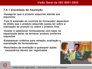 Edição 13.06.05 Vagner Santos Meta Consultoria em Gestão e Treinamento
Q
7.4.1 processos de Aquisição
•Assegurar que o produto adquirido atenda aos
requisitos
•Tipo & extensão do controle do fornecedor dependem
do efeito que o produto adquirido possa ter sobre a
realização do produto ou sobre o produto final
•Avaliar e selecionar fornecedores com base na
capacidade deles de fornecer produto conforme
requisitos
•Estabelecer critérios para seleção, avaliação e
reavaliação de fornecedores
•Resultados da avaliação e quaisquer ações
necessários devem ser registrados
Visão Geral da ISO 9001-2000
 