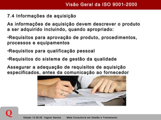 Edição 13.06.05 Vagner Santos Meta Consultoria em Gestão e Treinamento
Q
7.4 Informações de aquisição
As informações de aquisição devem descrever o produto
a ser adquirido incluindo, quando apropriado:
•Requisitos para aprovação de produto, procedimentos,
processos e equipamentos
•Requisitos para qualificação pessoal
•Requisitos do sistema de gestão da qualidade
Assegurar a adequação de requisitos de aquisição
especificados, antes da comunicação ao fornecedor
Visão Geral da ISO 9001-2000
 