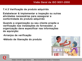Edição 13.06.05 Vagner Santos Meta Consultoria em Gestão e Treinamento
Q
7.4.3 Verificação de produto adquirido
Estabelecer & implementar a inspeção ou outras
atividades necessárias para assegurar a
conformidade do produto adquirido
Quando a organização ou seu cliente propõe a
verificação nas instalações do fornecedor, a
organização deve especificar nas informações
de aquisição:
•Arranjos de verificação
•Método de liberação do produto
Visão Geral da ISO 9001-2000
 
