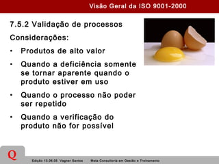 Edição 13.06.05 Vagner Santos Meta Consultoria em Gestão e Treinamento
Q
7.5.2 Validação de processos
Considerações:
• Produtos de alto valor
• Quando a deficiência somente
se tornar aparente quando o
produto estiver em uso
• Quando o processo não poder
ser repetido
• Quando a verificação do
produto não for possível
Visão Geral da ISO 9001-2000
 