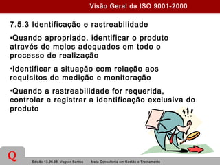 Edição 13.06.05 Vagner Santos Meta Consultoria em Gestão e Treinamento
Q
7.5.3 Identificação e rastreabilidade
•Quando apropriado, identificar o produto
através de meios adequados em todo o
processo de realização
•Identificar a situação com relação aos
requisitos de medição e monitoração
•Quando a rastreabilidade for requerida,
controlar e registrar a identificação exclusiva do
produto
Visão Geral da ISO 9001-2000
 