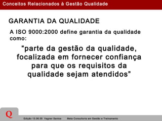 Edição 13.06.05 Vagner Santos Meta Consultoria em Gestão e Treinamento
Q
GARANTIA DA QUALIDADE
A ISO 9000:2000 define garantia da qualidade
como:
“parte da gestão da qualidade,
focalizada em fornecer confiança
para que os requisitos da
qualidade sejam atendidos”
Conceitos Relacionados à Gestão Qualidade
 