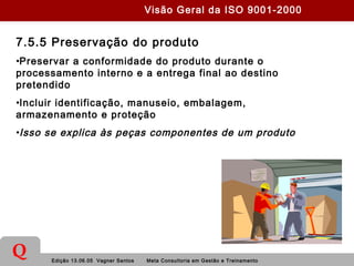 Edição 13.06.05 Vagner Santos Meta Consultoria em Gestão e Treinamento
Q
7.5.5 Preservação do produto
•Preservar a conformidade do produto durante o
processamento interno e a entrega final ao destino
pretendido
•Incluir identificação, manuseio, embalagem,
armazenamento e proteção
•Isso se explica às peças componentes de um produto
Visão Geral da ISO 9001-2000
 