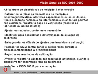 Edição 13.06.05 Vagner Santos Meta Consultoria em Gestão e Treinamento
Q
7.6 controle de dispositivos de medição & monitoração
•Calibrar ou verificar os dispositivos de medição e
monitoração(DMM)em intervalos especificados ou antes do uso,
frente a padrões nacionais ou internacionais.Quando tais padrões
não existirem, registrar a base de verificação (recorrer ao
fabricante ou norma interna)
•Ajustar ou reajustar, conforme o necessário
•Identificar para possibilitar a determinação da situação da
calibração
•Salvaguardar os (DMM) de ajustes que invalidem a calibração
•Proteger os DMM contra danos e deterioração durante o
manuseio,manutenção & armazenamento
•Registrar os resultados de calibração
•Avaliar e registrar a validade dos resultados anteriores, quando o
dispositivo for encontrado fora da calibração
•Nota:Ver a ISSO 10012 para orientação
Visão Geral da ISO 9001-2000
 