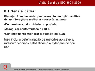 Edição 13.06.05 Vagner Santos Meta Consultoria em Gestão e Treinamento
Q
8.1 Generalidades
Planejar & implementar processos de medição, análise
de monitoração e melhoria necessárias para:
•Demonstrar conformidade do produto
•Assegurar conformidade do SGQ
•Continuamente melhorar a eficácia do SGQ
Isso inclui a determinação de métodos aplicáveis,
inclusive técnicas estatísticas e a extensão de seu
uso
Visão Geral da ISO 9001-2000
 