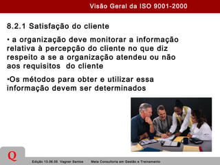 Edição 13.06.05 Vagner Santos Meta Consultoria em Gestão e Treinamento
Q
8.2.1 Satisfação do cliente
• a organização deve monitorar a informação
relativa à percepção do cliente no que diz
respeito a se a organização atendeu ou não
aos requisitos do cliente
•Os métodos para obter e utilizar essa
informação devem ser determinados
Visão Geral da ISO 9001-2000
 