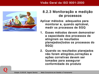 Edição 13.06.05 Vagner Santos Meta Consultoria em Gestão e Treinamento
Q
8.2.3 Monitoração e medição
de processos
Aplicar métodos adequados para
monitorar e, quando aplicável,
medir os processos de SGQ
1. Esses métodos devem demonstrar
a capacidade dos processos de
atingirem os resultados
planejados(todos os processos do
SGQ)
2. Quando os resultados planejados
não forem atingidos,correções e
ações corretivas devem ser
tomadas para assegurar
conformidade do produto
Visão Geral da ISO 9001-2000
 