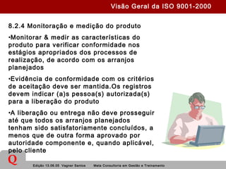 Edição 13.06.05 Vagner Santos Meta Consultoria em Gestão e Treinamento
Q
8.2.4 Monitoração e medição do produto
•Monitorar & medir as características do
produto para verificar conformidade nos
estágios apropriados dos processos de
realização, de acordo com os arranjos
planejados
•Evidência de conformidade com os critérios
de aceitação deve ser mantida.Os registros
devem indicar (a)s pessoa(s) autorizada(s)
para a liberação do produto
•A liberação ou entrega não deve prosseguir
até que todos os arranjos planejados
tenham sido satisfatoriamente concluídos, a
menos que de outra forma aprovado por
autoridade componente e, quando aplicável,
pelo cliente
Visão Geral da ISO 9001-2000
 