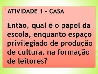 *ATIVIDADE 1 – CASA
Então, qual é o papel da
escola, enquanto espaço
privilegiado de produção
de cultura, na formação
de leitores?
 